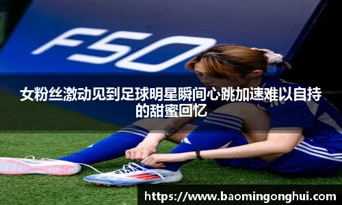 女粉丝激动见到足球明星瞬间心跳加速难以自持的甜蜜回忆